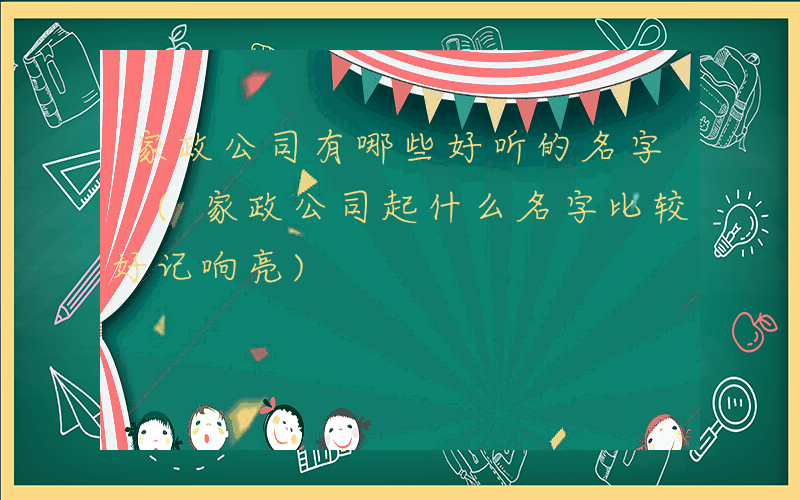 家政公司有哪些好听的名字 (家政公司起什么名字比较好记响亮)